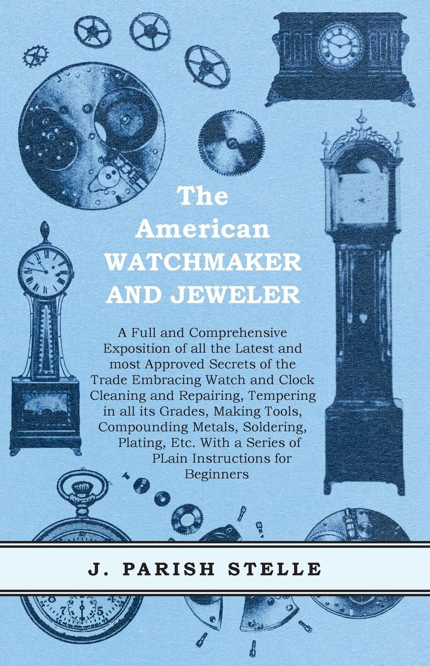 The American Watchmaker and Jeweler: A Full and Comprehensive Exposition of all the Latest and most Approved Secrets of the Trade Embracing Watch and Clock Cleaning and Repairing, Tempering in all its Grades, Making Tools, Compounding Metals, Soldering, P