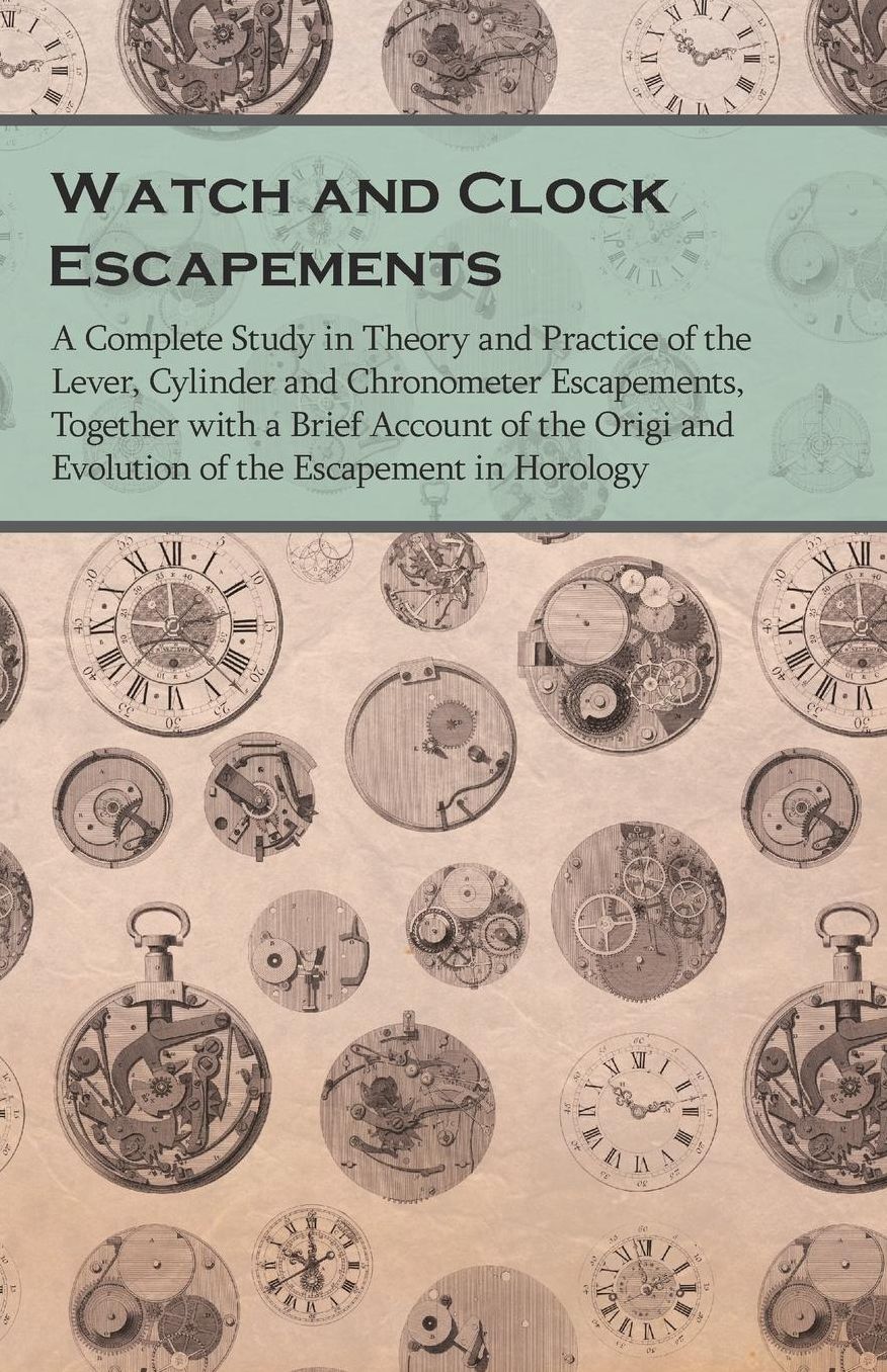 Watch and Clock Escapements - A Complete Study in Theory and Practice of the Lever, Cylinder and Chronometer Escapements, Together with a Brief Account of the Origi and Evolution of the Escapement in Horology