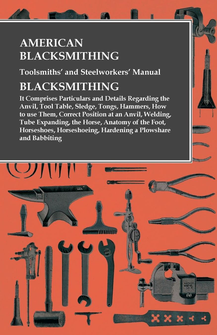 American Blacksmithing, Toolsmiths' and Steelworkers' Manual - Blacksmithing: It Comprises Particulars and Details Regarding the Anvil, Tool Table, Sledge, Tongs, Hammers, How to use Them, Correct Position at an Anvil, Welding, Tube Expanding, the Horse,