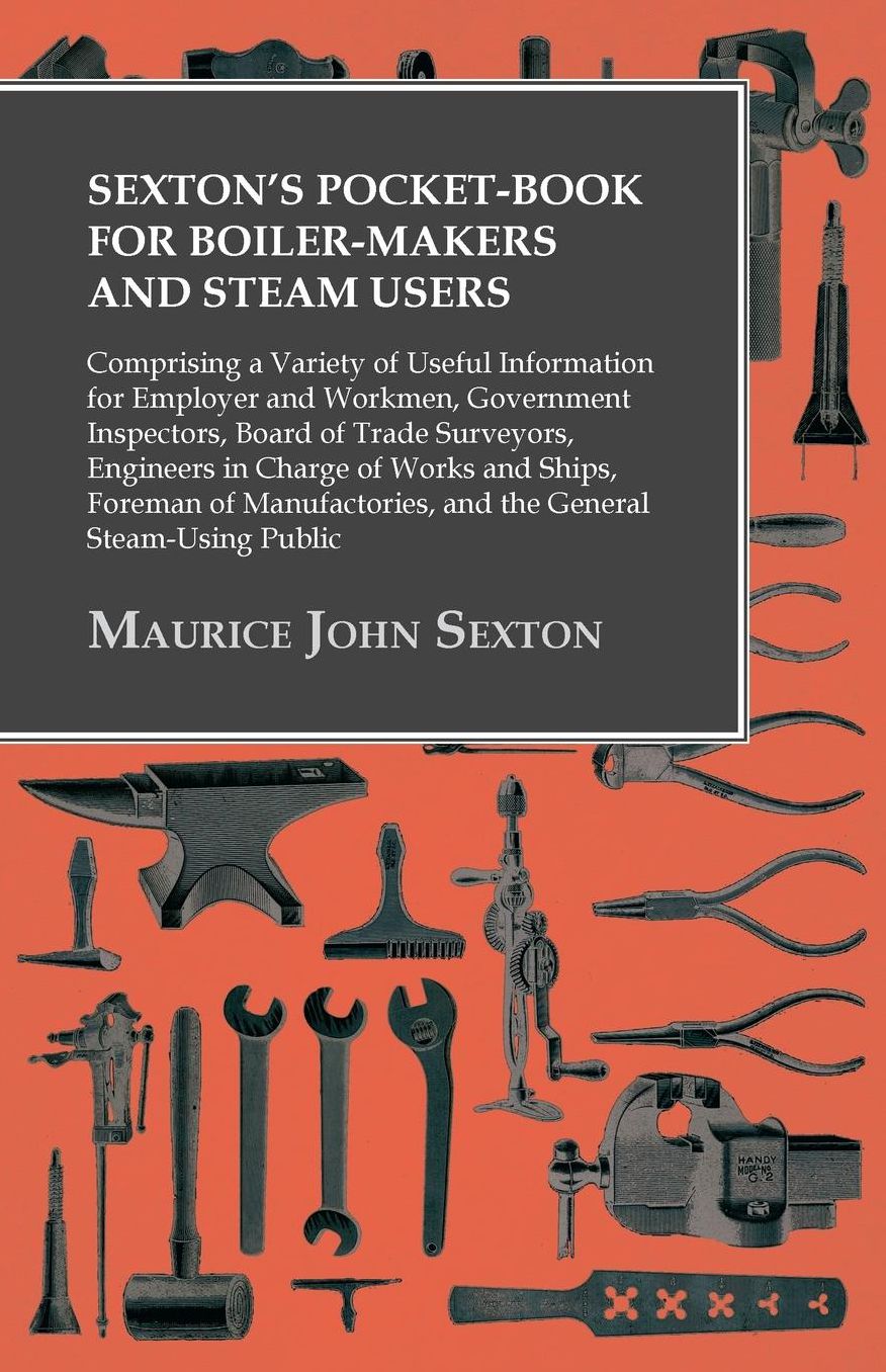 Sexton's Pocket-Book for Boiler-Makers and Steam Users: Comprising a Variety of Useful Information for Employer and Workmen, Government Inspectors, Board of Trade Surveyors, Engineers in Charge of Works and Ships, Foreman of Manufactories, and the General