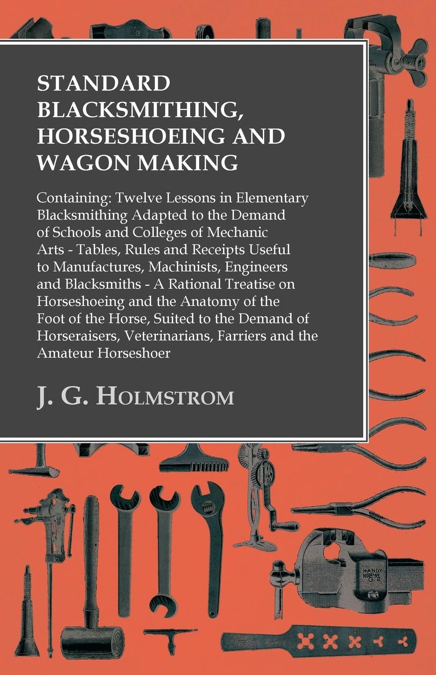 Standard Blacksmithing, Horseshoeing and Wagon Making: Containing: Twelve Lessons in Elementary Blacksmithing Adapted to the Demand of Schools and Colleges of Mechanic Arts - Tables, Rules and Receipts Useful to Manufactures, Machinists, Engineers and Bla