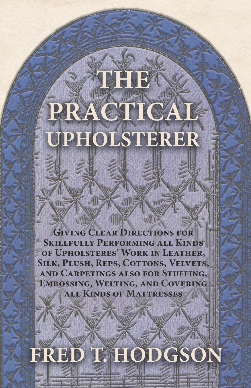 The Practical Upholsterer Giving Clear Directions for Skillfully Performing all Kinds of Upholsteres' Work in Leather, Silk, Plush, Reps, Cottons, Velvets, and Carpetings also for Stuffing, Embossing, Welting, and Covering all Kinds of Mattresses