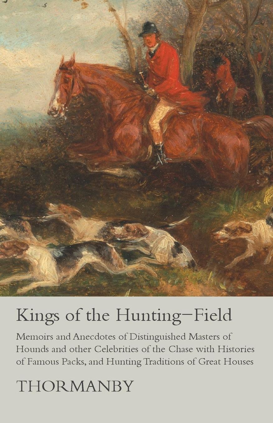 Kings of the Hunting-Field - Memoirs and Anecdotes of Distinguished Masters of Hounds and other Celebrities of the Chase with Histories of Famous Packs, and Hunting Traditions of Great Houses