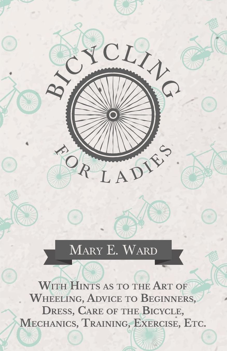 Bicycling for Ladies - With Hints as to the Art of Wheeling, Advice to Beginners, Dress, Care of the Bicycle, Mechanics, Training, Exercise, Etc.
