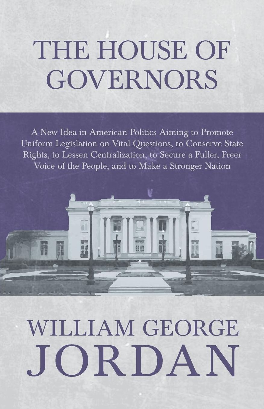 The House of Governors - A New Idea in American Politics Aiming to Promote Uniform Legislation on Vital Questions, to Conserve State Rights, to Lessen Centralization, to Secure a Fuller, Freer Voice of the People, and to Make a Stronger Nation