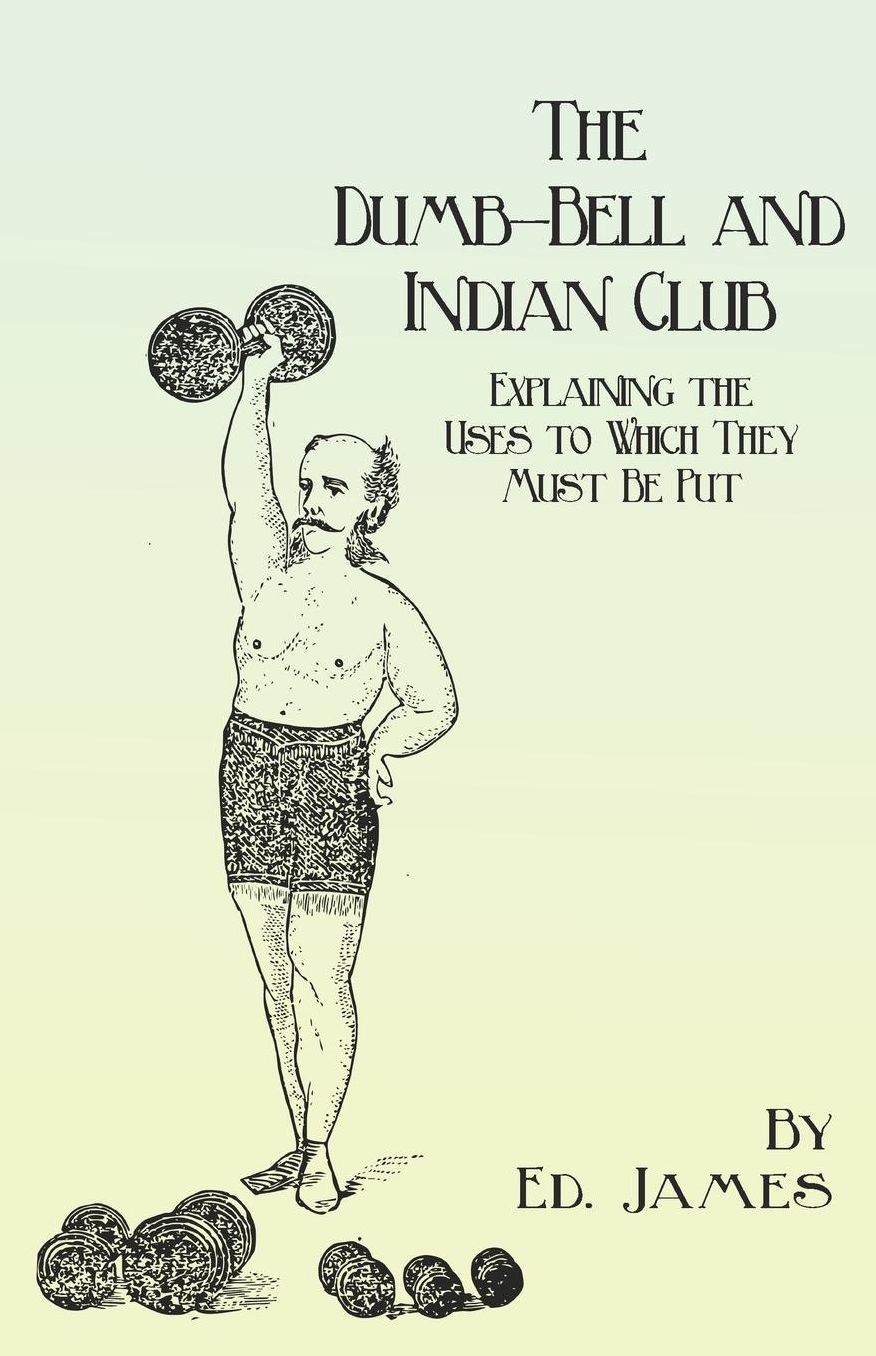 The Dumb-Bell and Indian Club - Explaining the Uses to Which They Must Be Put, with Numerous Illustrations of the Various Movements; Also A Treatise on the Muscular Advantages Derived from these Exercises