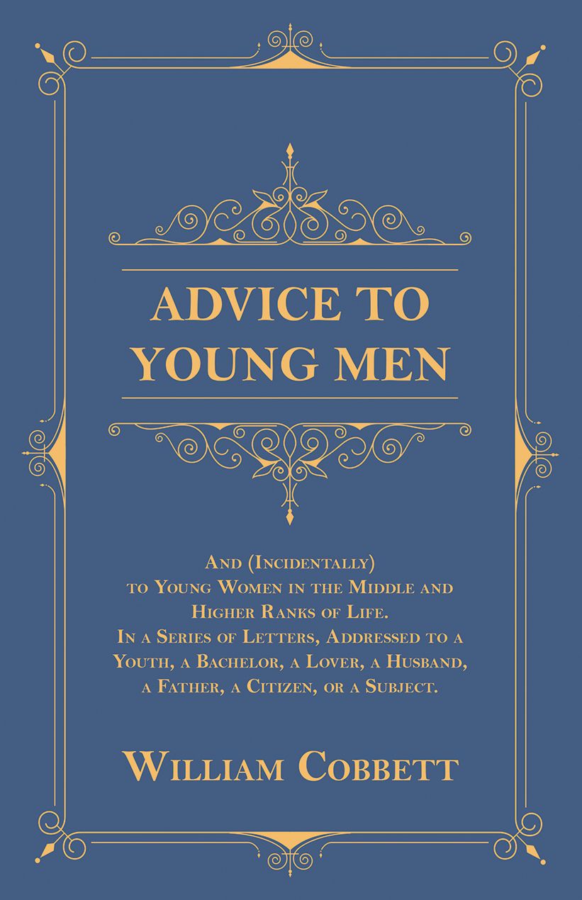 Advice to Young Men - And (Incidentally) to Young Women in the Middle and Higher Ranks of Life. In a Series of Letters, Addressed to a Youth, a Bachelor, a Lover, a Husband, a Father, a Citizen, or a Subject.