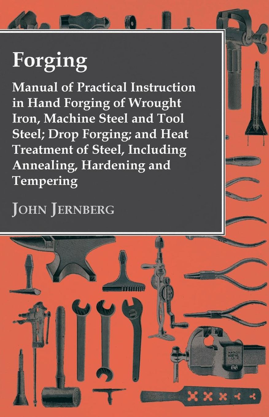 Forging - Manual Of Practical Instruction In Hand Forging Of Wrought Iron, Machine Steel And Tool Steel; Drop Forging; And Heat Treatment Of Steel, Including Annealing, Hardening And Tempering