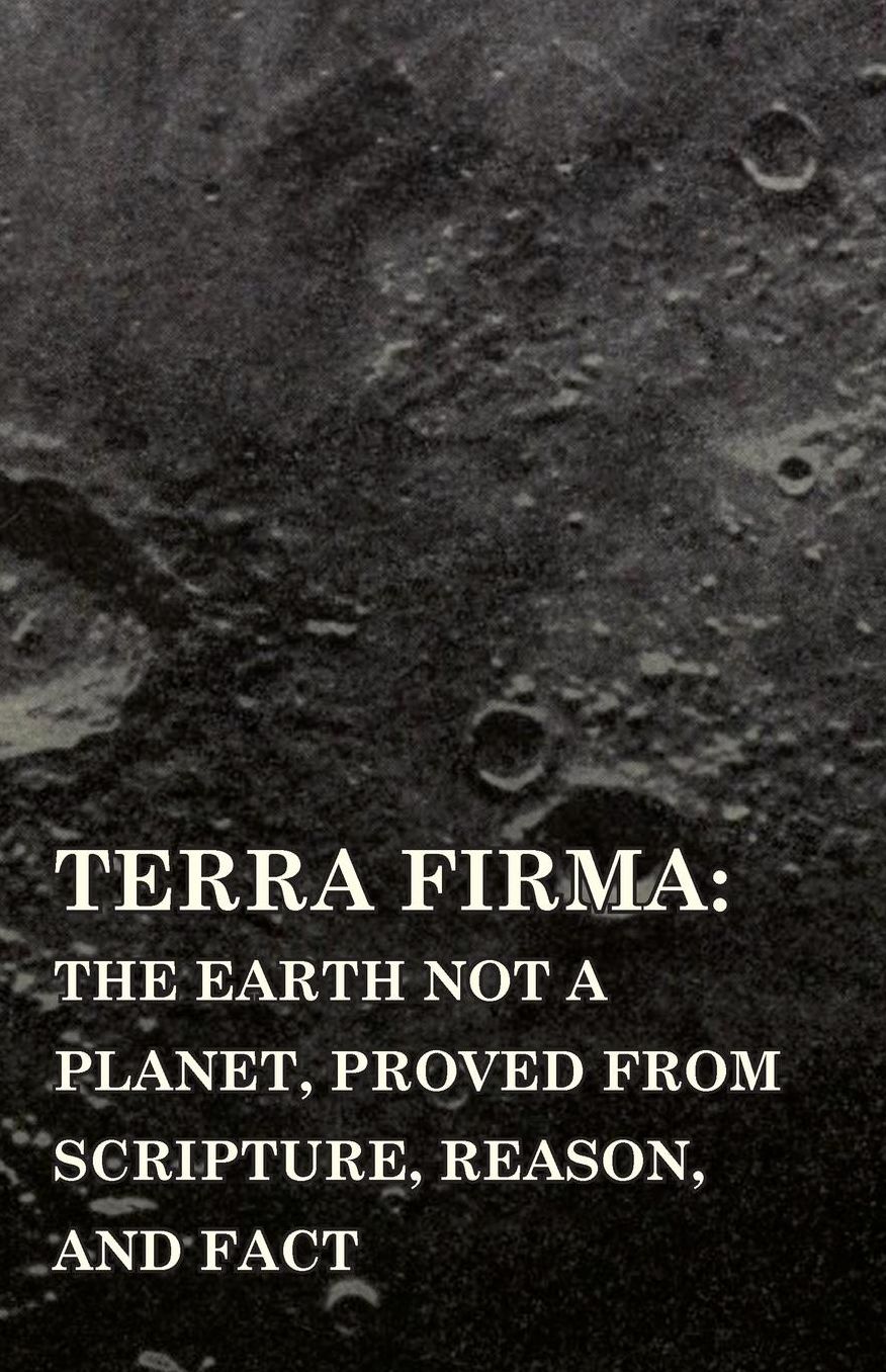 Terra Firma: the Earth Not a Planet, Proved from Scripture, Reason, and Fact