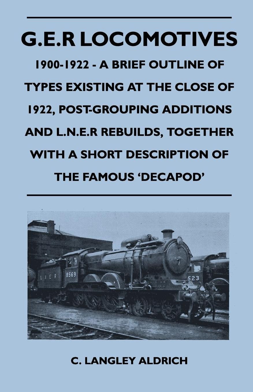 G.E.R Locomotives, 1900-1922 - A Brief Outline of Types Existing at the Close of 1922, Post-Grouping Additions and L.N.E.R Rebuilds, Together With a Short Description of the Famous 'Decapod'