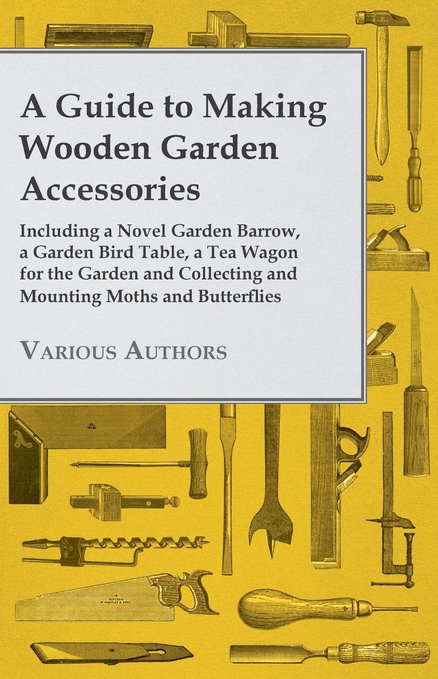 A Guide to Making Wooden Garden Accessories - Including a Novel Garden Barrow, a Garden Bird Table, a Tea Wagon for the Garden and Collecting and Mo