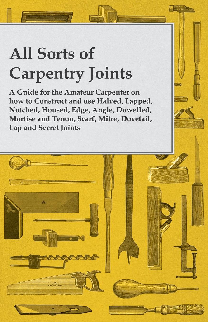All Sorts of Carpentry Joints - A Guide for the Amateur Carpenter on how to Construct and use Halved, Lapped, Notched, Housed, Edge, Angle, Dowelled, Mortise and Tenon, Scarf, Mitre, Dovetail, Lap and Secret Joints