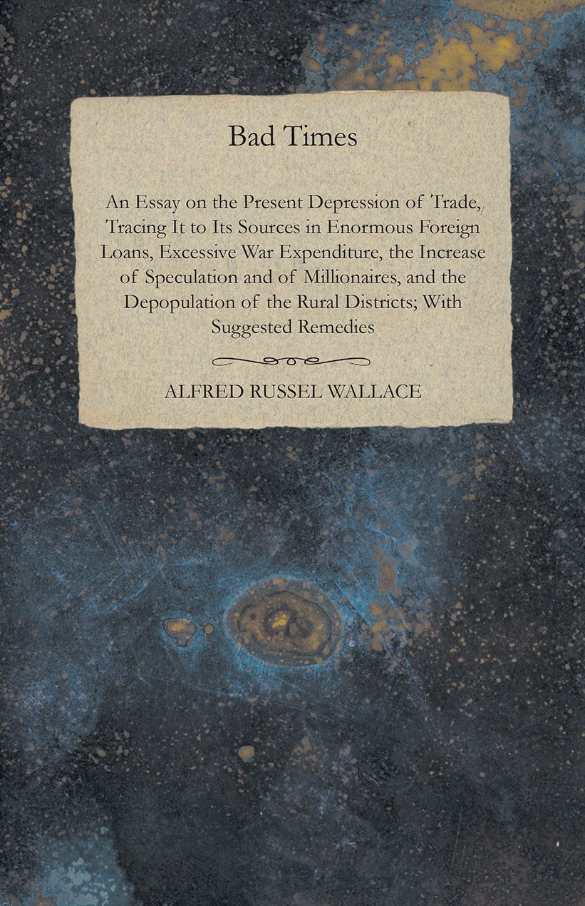Bad Times: An Essay on the Present Depression of Trade, Tracing It to Its Sources in Enormous Foreign Loans, Excessive War Expenditure, the Increase of Speculation and of Millionaires, and the Depopulation of the Rural Districts; With Suggested Remedies