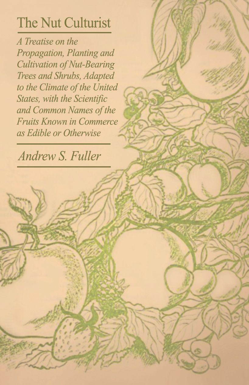 The Nut Culturist - A Treatise On The Propagation, Planting And Cultivation Of Nut-Bearing Trees And Shrubs, Adapted To The Climate Of The United States, With The Scientific And Common Names Of The Fruits Known In Commerce As Edible Or Otherwise
