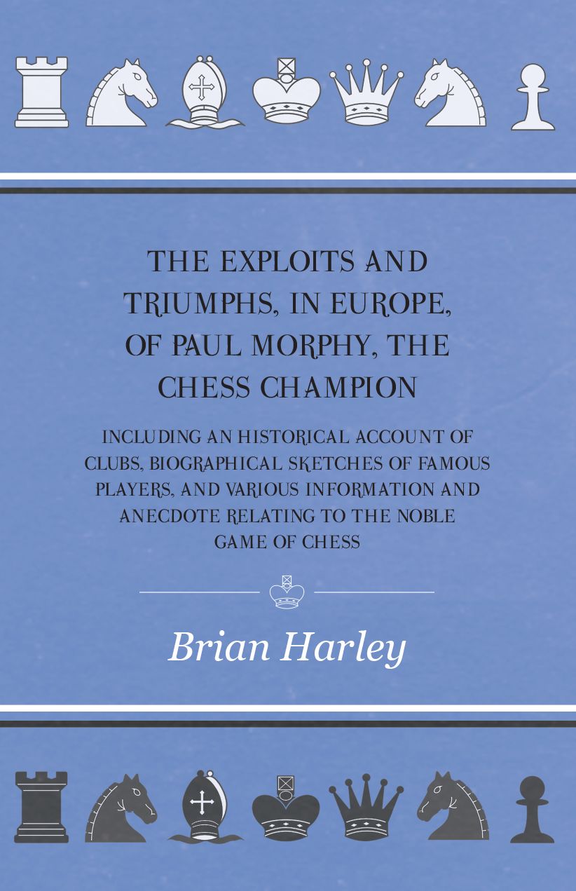 The Exploits and Triumphs, in Europe, of Paul Morphy, the Chess Champion - Including An Historical Account Of Clubs, Biographical Sketches Of Famous Players, And Various Information And Anecdote Relating To The Noble Game Of Chess