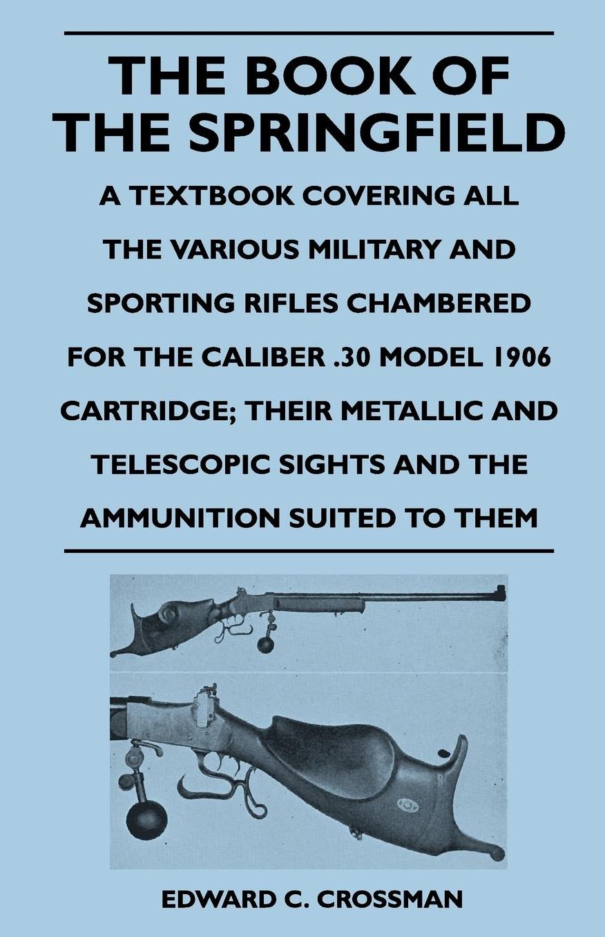 The Book of the Springfield: A Textbook Covering all the Various Military and Sporting Rifles Chambered for the Caliber .30 Model 1906 Cartridge; Their Metallic and Telescopic Sights and the Ammunition Suited to Them