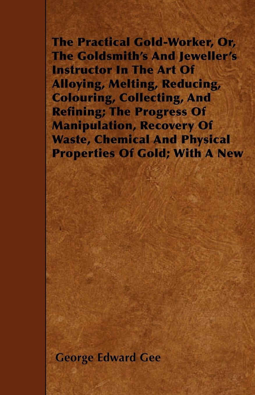 The Practical Gold-Worker, or, The Goldsmith's and Jeweller's Instructor in the Art of Alloying, Melting, Reducing, Colouring, Collecting, and Refining: The Progress of Manipulation, Recovery of Waste, Chemical and Physical Properties of Gold; With a New