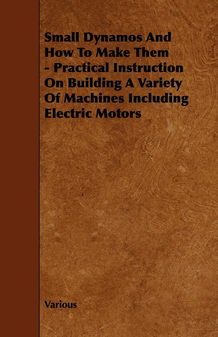 Small Dynamos And How To Make Them - Practical Instruction On Building A Variety Of Machines Including Electric Motors
