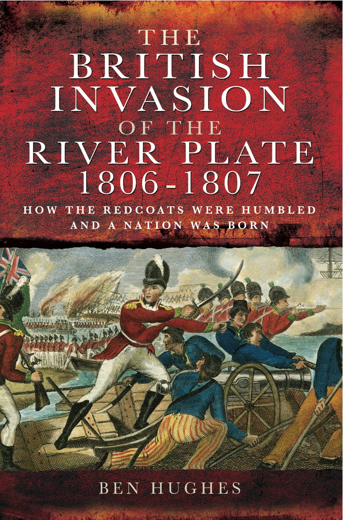 The British Invasion of the River Plate 1806-1807: How the Redcoats were Humbled and a Nation was Born
