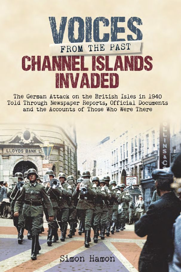 Channel Islands Invaded: The German Attack on the British Isles in 1940 Told Through Eye-Witness Accounts, Newspapers Reports, Parliamentary Debates, Memoirs and Diaries