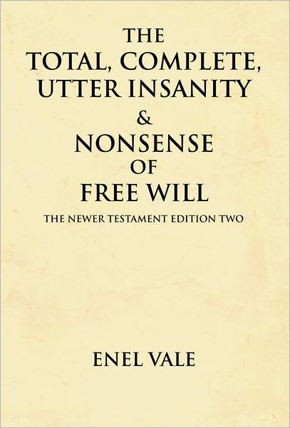 The Total, Complete, Utter Insanity & Nonsense of Free Will: The Newer Testament Edition Two