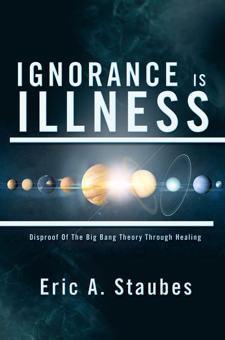 IGNORANCE IS ILLNESS: Disproof Of The Big Bang Theory Through Healing