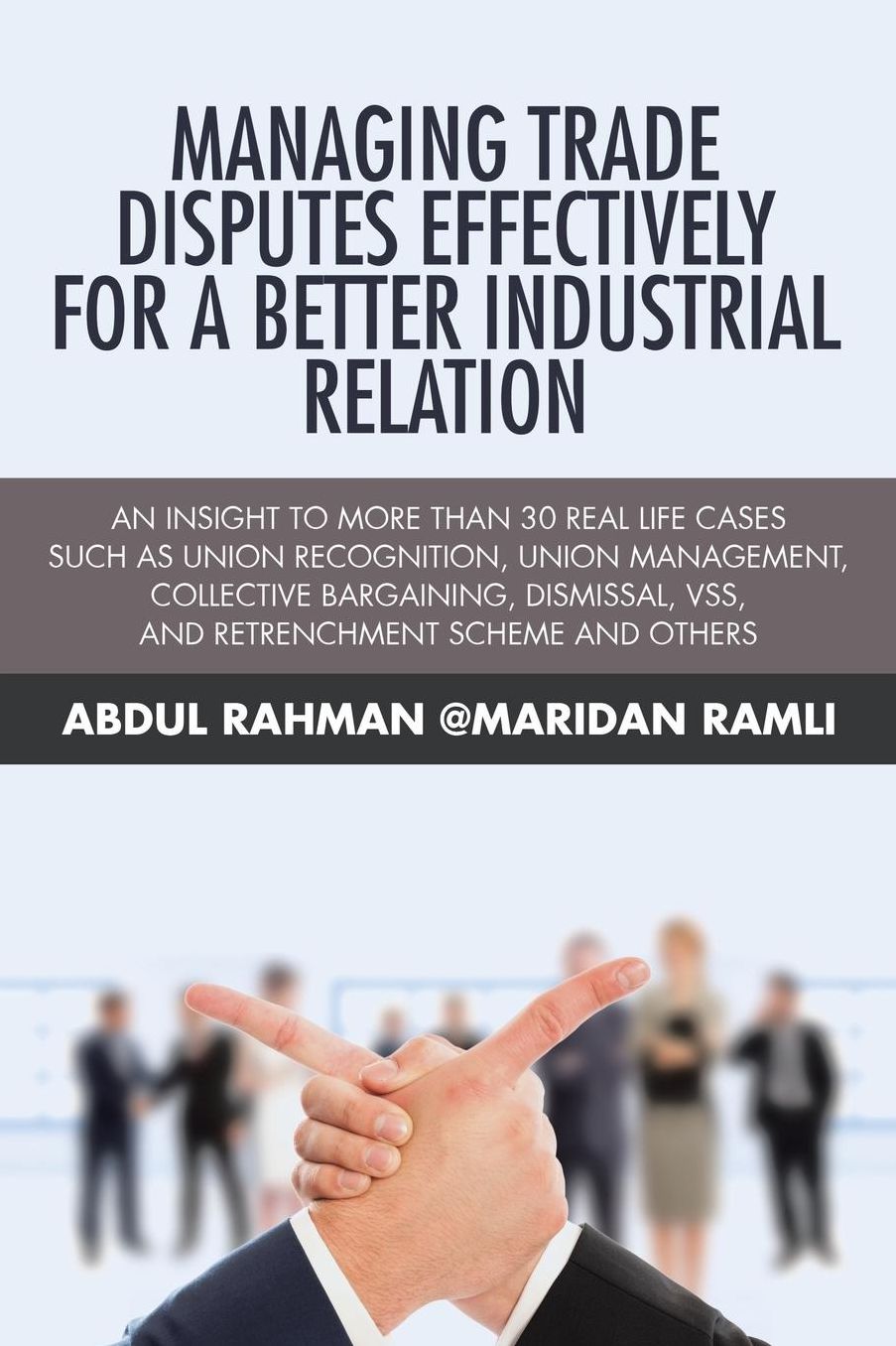 Managing Trade Disputes Effectively for a Better Industrial Relation: An Insight to More Than 30 Real Life Cases Such Asunion Recognition, Union Management, Collective Bargaining, Dismissal, VSS, and Retrenchment Scheme and Others
