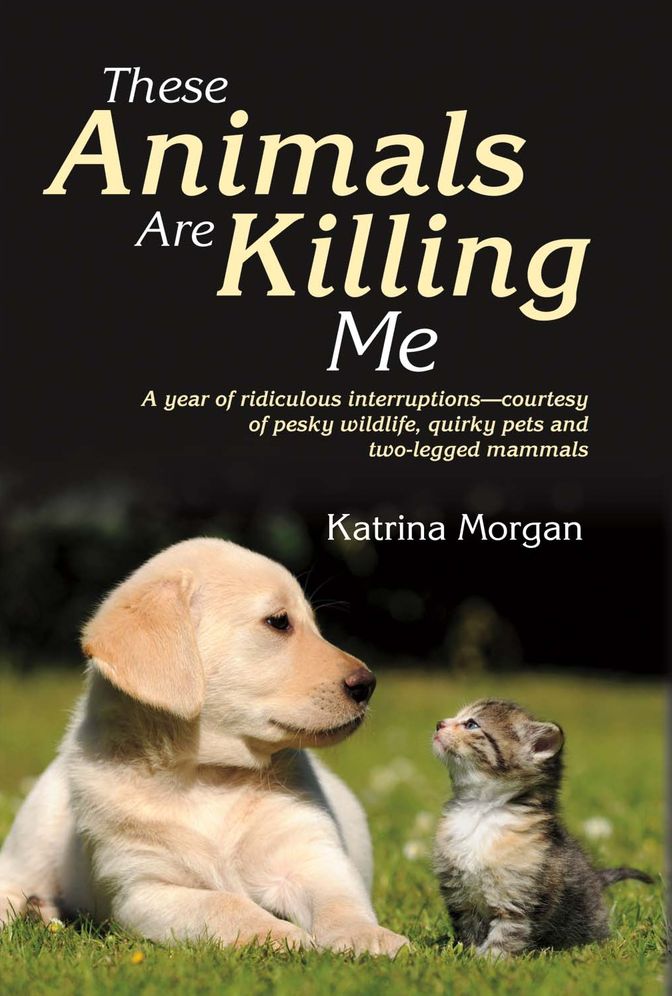 These Animals Are Killing Me: A Year of Ridiculous Interruptions Courtesy of Pesky Wildlife & Quirky Pets