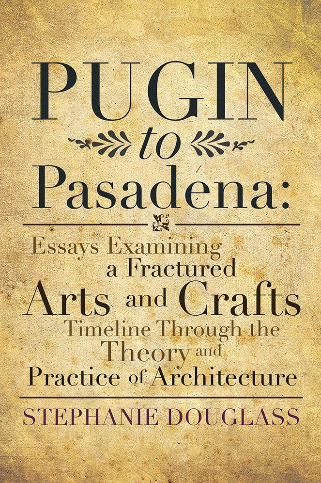 Pugin to Pasadena: Essays Examining a Fractured Arts and Crafts Timeline Through the Theory and Practice of Architecture: Essays Examining a Fractured Arts and Crafts Timeline Through the Theory and Practice of Architecture