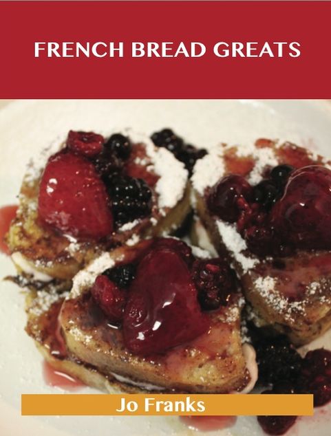 French Bread Greats: Delicious French Bread Recipes, The Top 100 French Bread Recipes