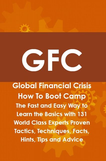 GFC Global Financial Crisis How To Boot Camp: The Fast and Easy Way to Learn the Basics with 131 World Class Experts Proven Tactics, Techniques, Facts, Hints, Tips and Advice