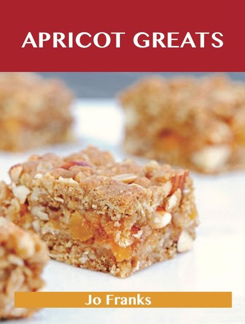 Apricot Greats: Delicious Apricot Recipes, The Top 100 Apricot Recipes