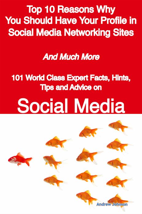 Top 10 Reasons Why You Should Have Your Profile in Social Media Networking Sites - And Much More - 101 World Class Expert Facts, Hints, Tips and Advice on Social Media