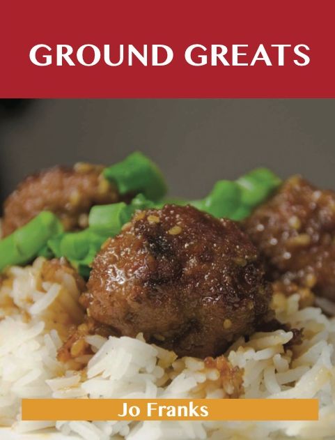Ground Greats: Delicious Ground Recipes, The Top 82 Ground Recipes