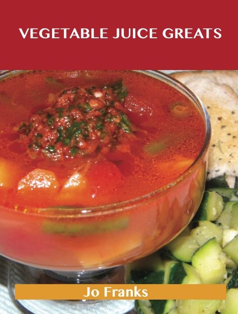 Vegetable Juice Greats: Delicious Vegetable Juice Recipes, The Top 55 Vegetable Juice Recipes