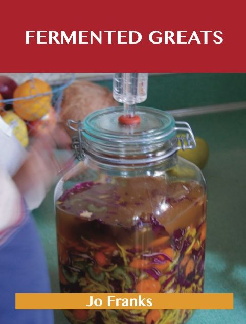 Fermented Greats: Delicious Fermented Recipes, The Top 45 Fermented Recipes