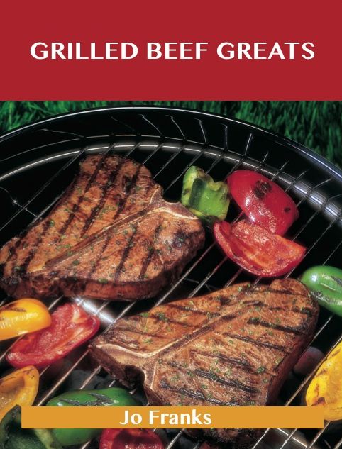 Grilled Beef Greats: Delicious Grilled Beef Recipes, The Top 100 Grilled Beef Recipes