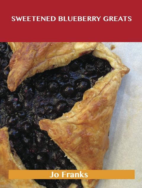 Sweetened Blueberry Greats: Delicious Sweetened Blueberry Recipes, The Top 100 Sweetened Blueberry Recipes
