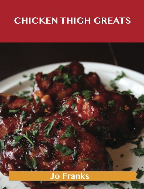 Chicken Thigh Greats: Delicious Chicken Thigh Recipes, The Top 97 Chicken Thigh Recipes