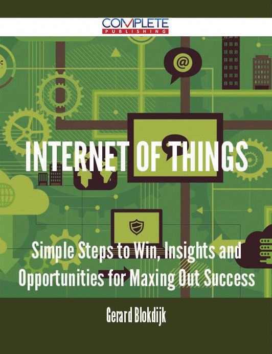 Internet of Things - Simple Steps to Win, Insights and Opportunities for Maxing Out Success