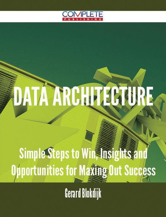 Data Architecture - Simple Steps to Win, Insights and Opportunities for Maxing Out Success