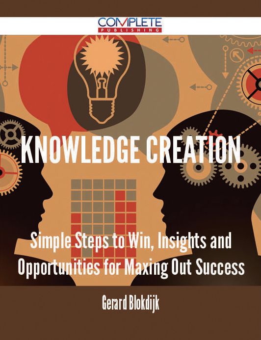 Knowledge Creation - Simple Steps to Win, Insights and Opportunities for Maxing Out Success