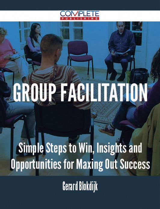 Group Facilitation - Simple Steps to Win, Insights and Opportunities for Maxing Out Success