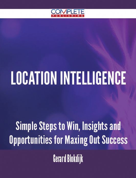 Location Intelligence - Simple Steps to Win, Insights and Opportunities for Maxing Out Success