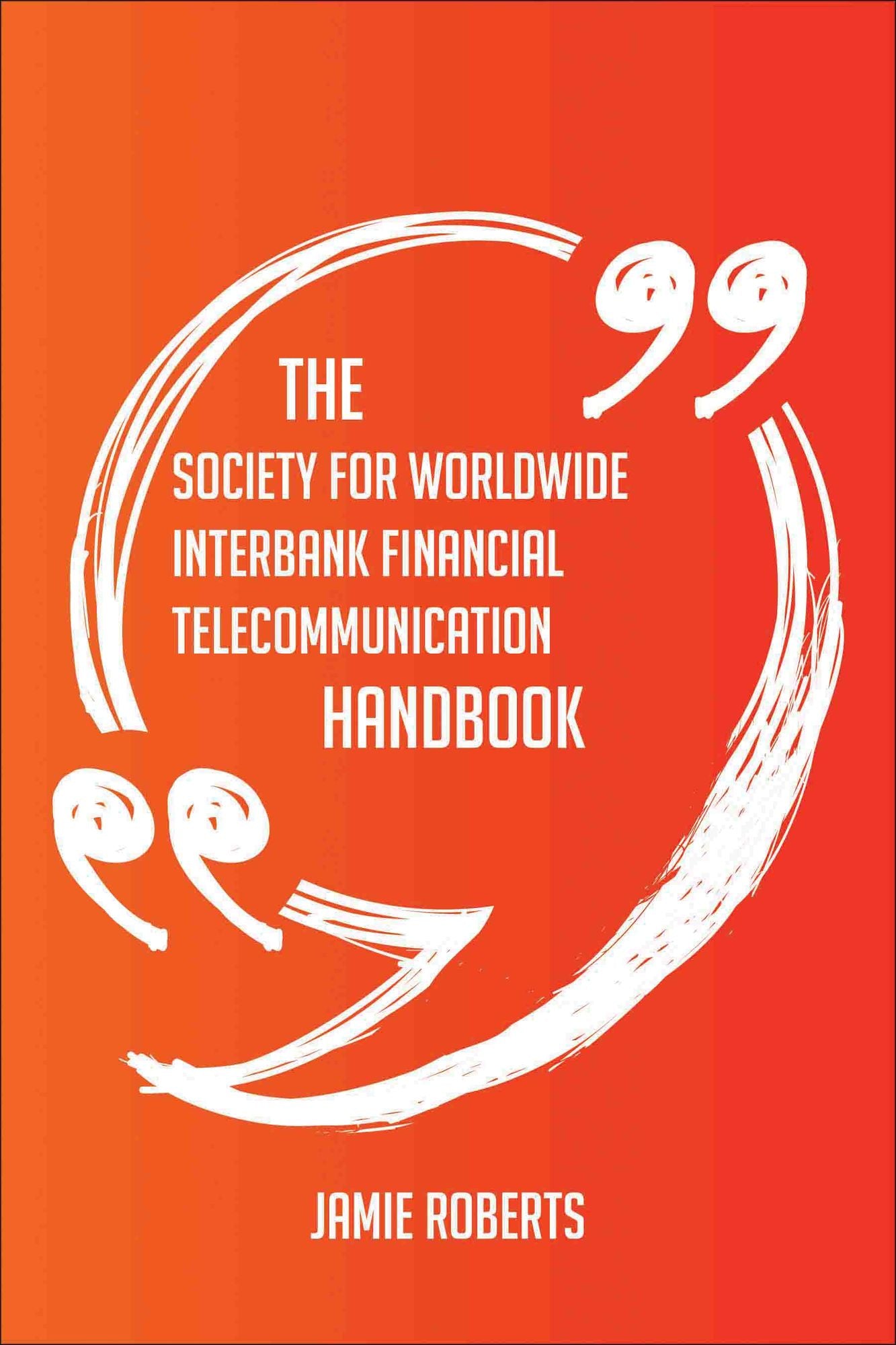 The Society for Worldwide Interbank Financial Telecommunication Handbook - Everything You Need To Know About Society for Worldwide Interbank Financial Telecommunication
