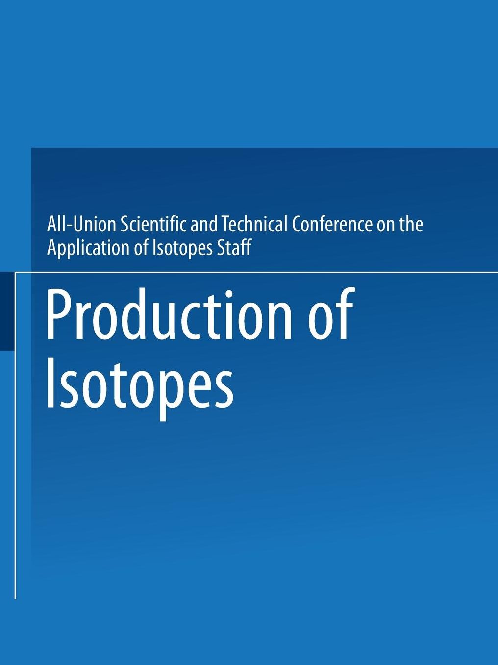 Production of Isotopes: A portion of the Proceedings of the All-Union Scientific and Technical Conference on the Application of Radioactive IsotopesÂ·Moscow, 1957