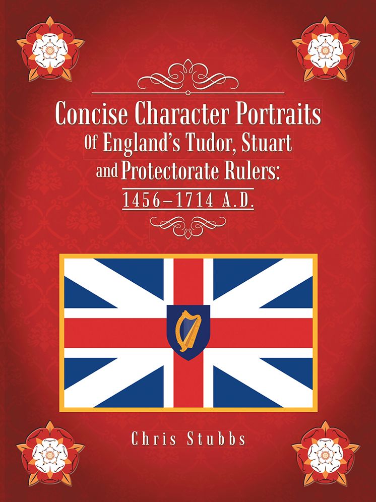 Concise Character Portraits Of England's Tudor, Stuart andProtectorate Rulers: 1456-1714 A . D .