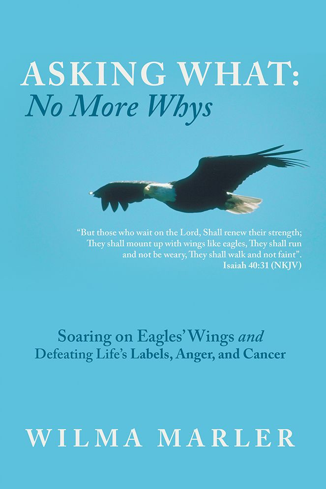 Asking What: No More Whys: Soaring on Eagles' Wings Defeating Life's Labels, Anger and Cancer