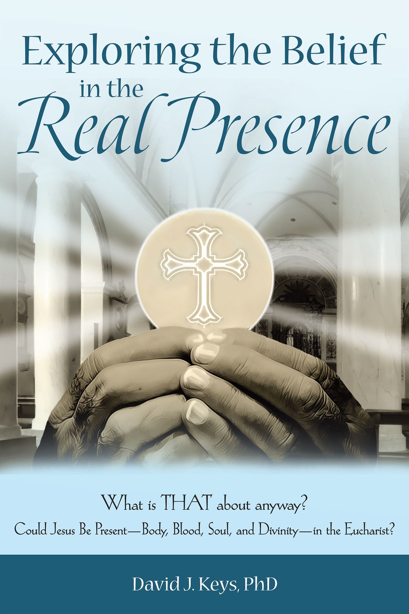 Exploring the Belief in the Real Presence: What is THAT about anyway? Could Jesus Be Present--Body, Blood, Soul, and Divinity--in the Eucharist?