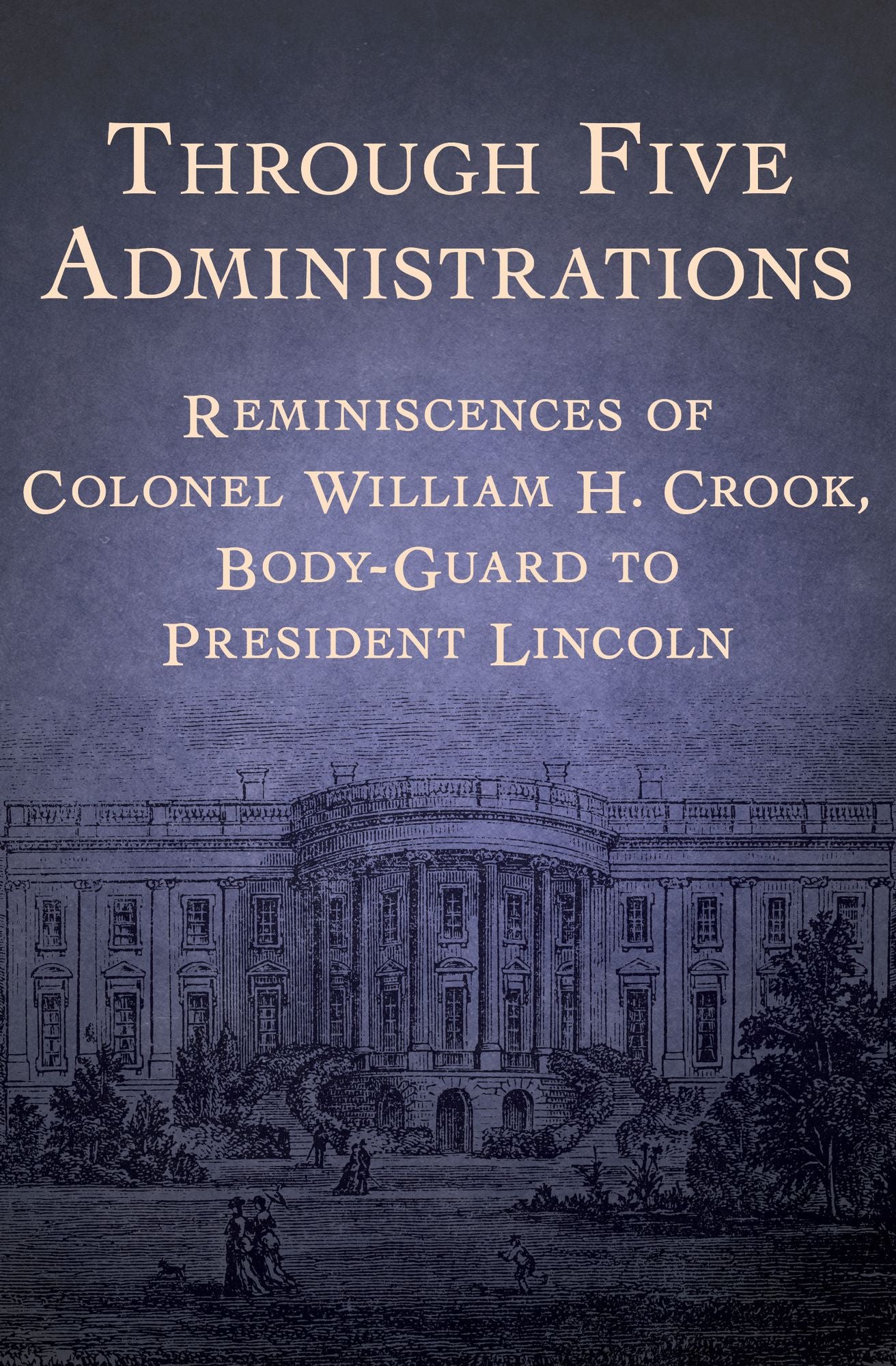 Through Five Administrations: Reminiscences of Colonel William H. Crook, Body-Guard to President Lincoln